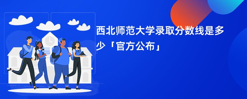 西北师范大学录取分数线是多少「官方公布」