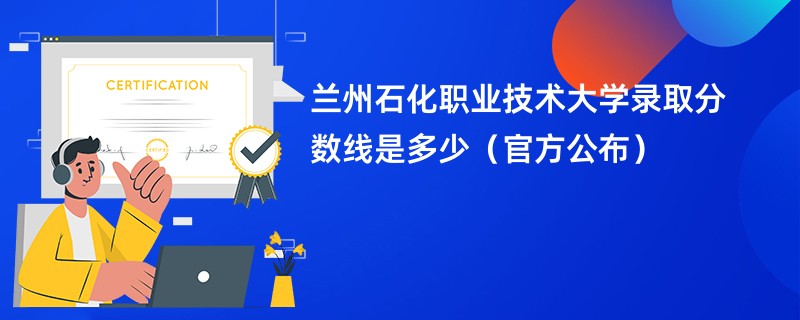 兰州石化职业技术大学录取分数线是多少（官方公布）