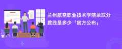 兰州航空职业技术学院录取分数线2023是多少【官方公布】