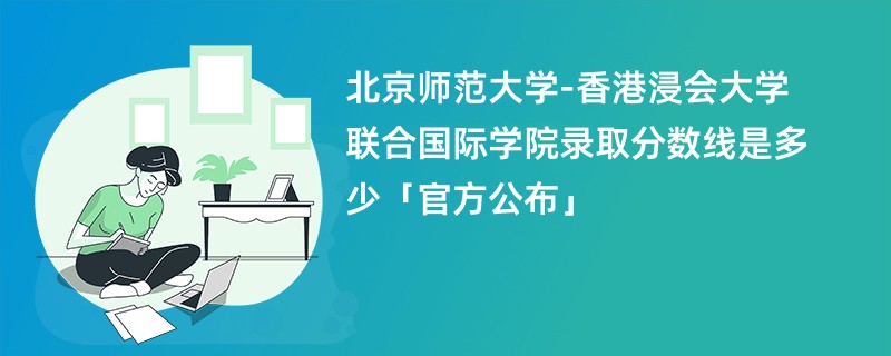 北京师范大学-香港浸会大学联合国际学院录取分数线是多少「官方公布」