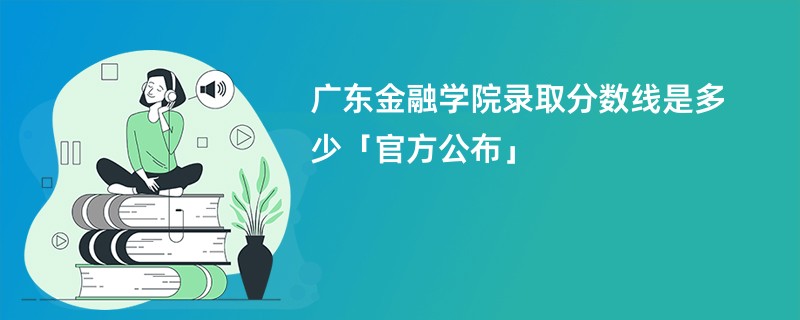 广东金融学院录取分数线是多少「官方公布」