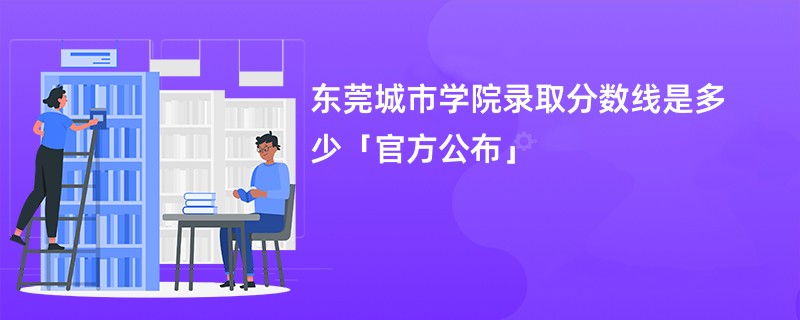 东莞城市学院录取分数线是多少「官方公布」