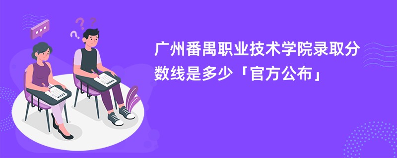 广州番禺职业技术学院录取分数线是多少「官方公布」