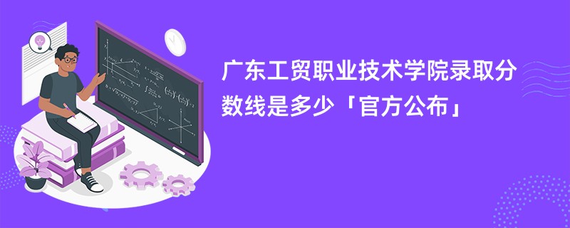 广东工贸职业技术学院录取分数线是多少「官方公布」