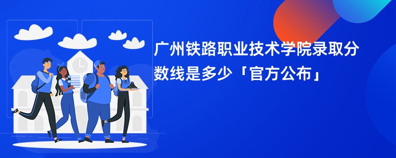 广州铁路职业技术学院录取分数线是多少「官方公布」