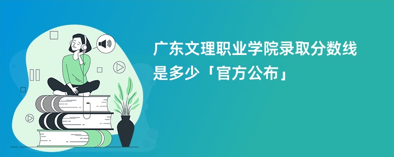 广东文理职业学院录取分数线是多少「官方公布」