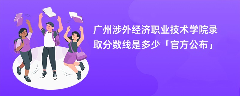 广州涉外经济职业技术学院录取分数线是多少「官方公布」