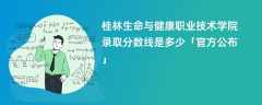 桂林生命与健康职业技术学院2023录取分数线是多少【官方公布】