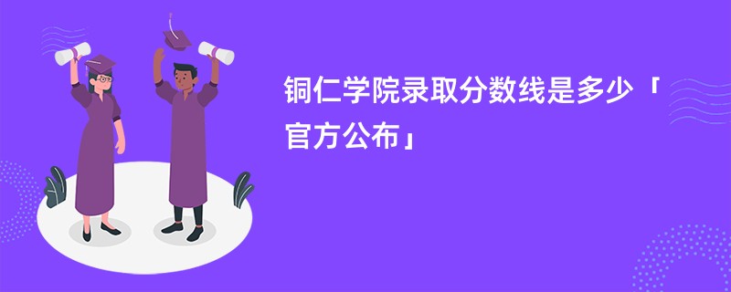 铜仁学院录取分数线是多少「官方公布」