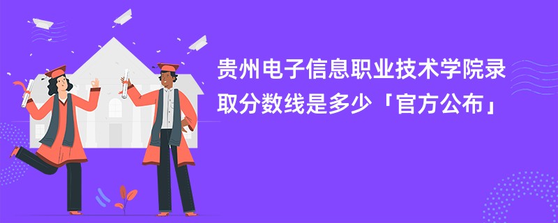 贵州电子信息职业技术学院录取分数线是多少「官方公布」