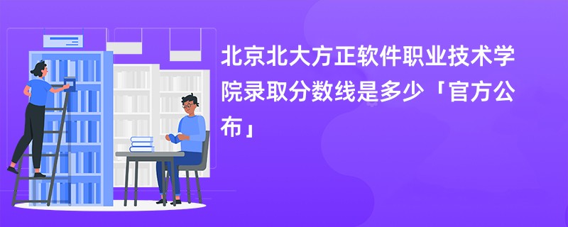 北京北大方正软件职业技术学院录取分数线是多少「官方公布」