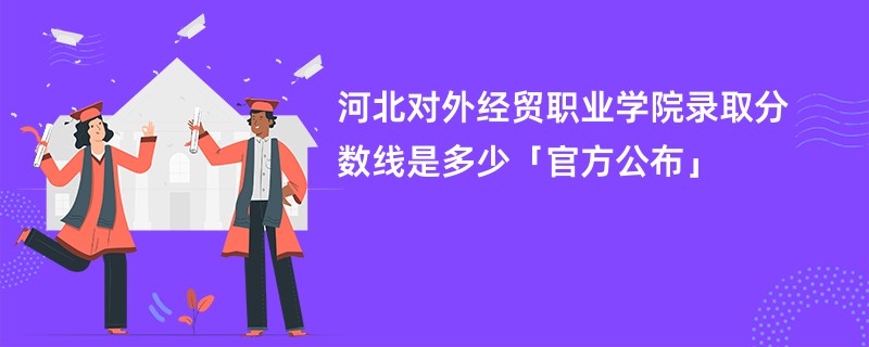 河北对外经贸职业学院录取分数线是多少「官方公布」