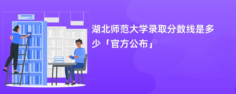 湖北师范大学录取分数线是多少「官方公布」