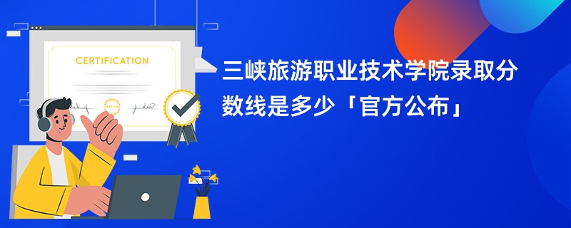 三峡旅游职业技术学院录取分数线是多少「官方公布」