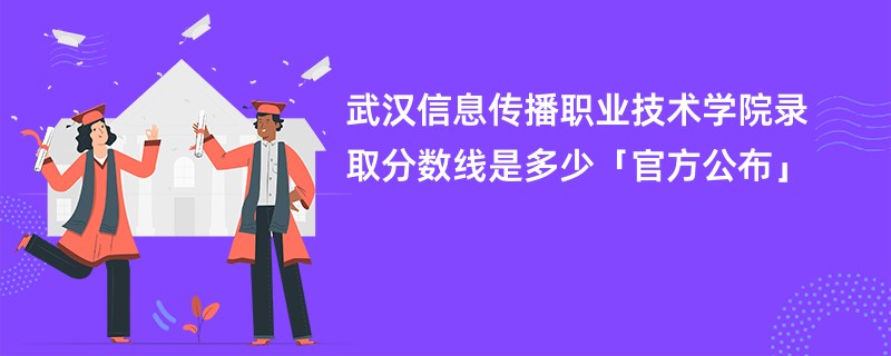 武汉信息传播职业技术学院录取分数线是多少「官方公布」