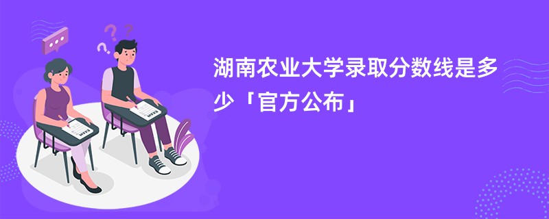 湖南农业大学录取分数线是多少「官方公布」