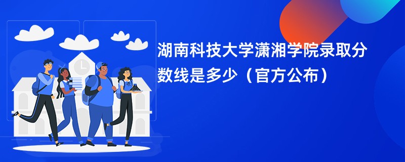 湖南科技大学潇湘学院录取分数线是多少（官方公布）