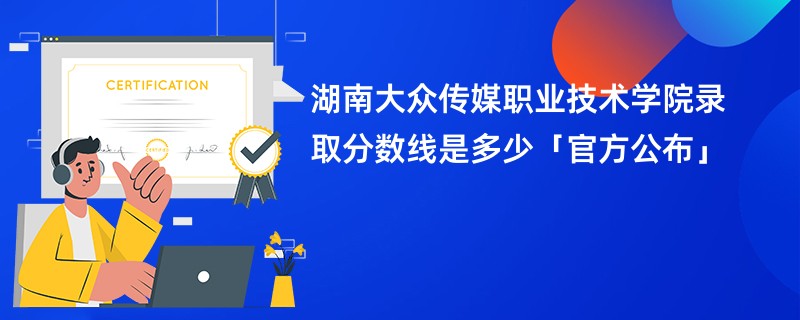 湖南大众传媒职业技术学院录取分数线是多少「官方公布」