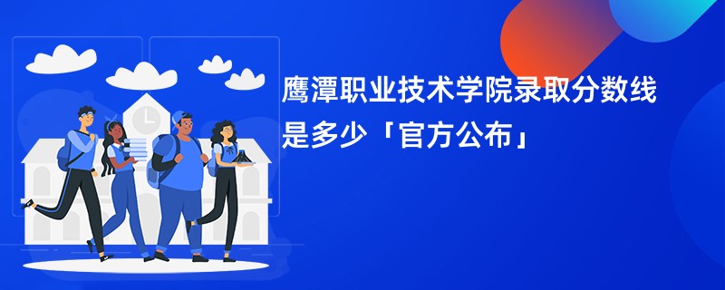 鹰潭职业技术学院录取分数线是多少「官方公布」