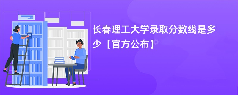 长春理工大学录取分数线是多少【官方公布】