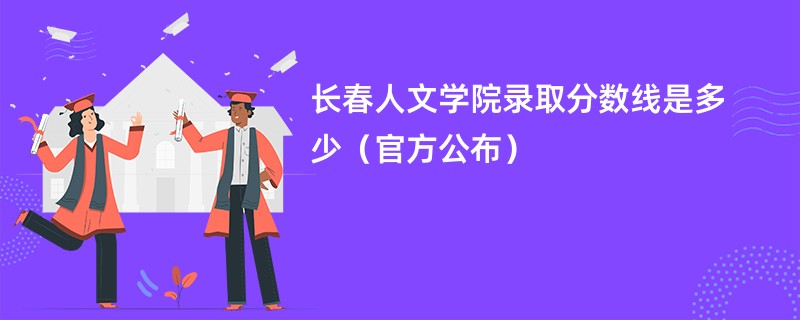 长春人文学院录取分数线是多少（官方公布）