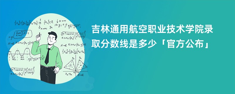 吉林通用航空职业技术学院录取分数线是多少「官方公布」