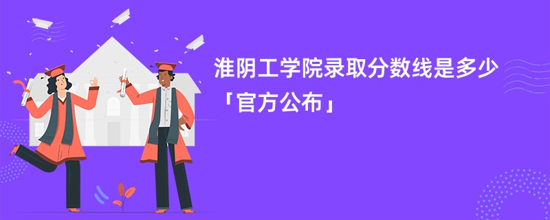 淮阴工学院录取分数线是多少「官方公布」