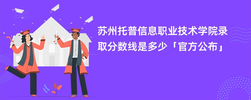 苏州托普信息职业技术学院录取分数线是多少「官方公布」