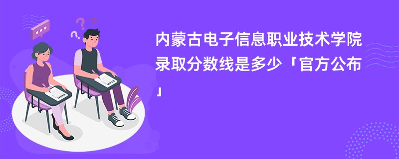 内蒙古电子信息职业技术学院录取分数线是多少「官方公布」