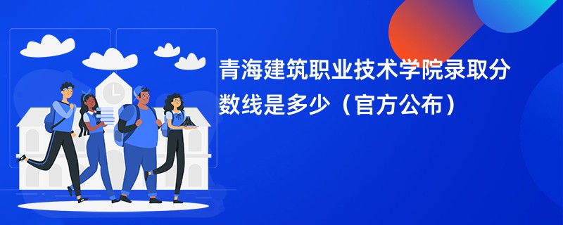 青海建筑职业技术学院录取分数线是多少（官方公布）