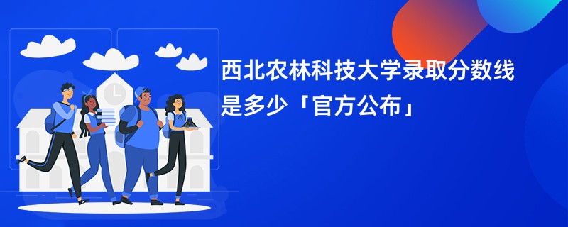 西北农林科技大学录取分数线是多少「官方公布」