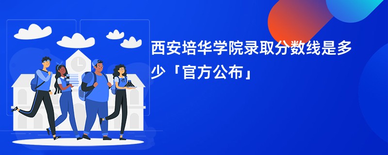 西安培华学院录取分数线是多少「官方公布」