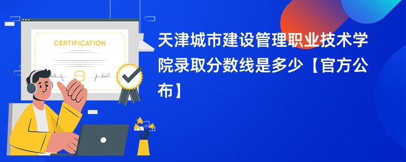 天津城市建设管理职业技术学院录取分数线是多少【官方公布】