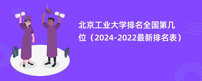 北京工业大学排名全国第几位（2024-2022最新排名表）