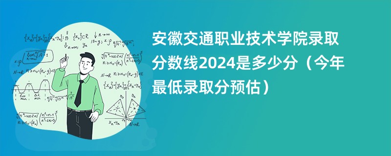 安徽交通职业技术学院录取分数线2024是多少分（今年最低录取分预估）