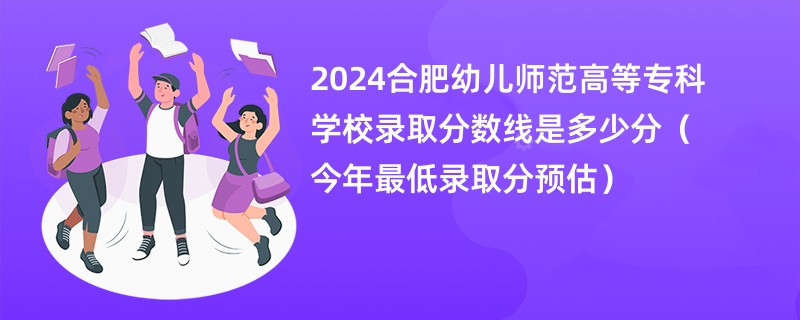 2024合肥幼儿师范高等专科学校录取分数线是多少分（今年最低录取分预估）