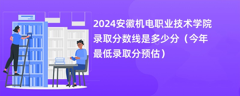 2024安徽机电职业技术学院录取分数线是多少分（今年最低录取分预估）