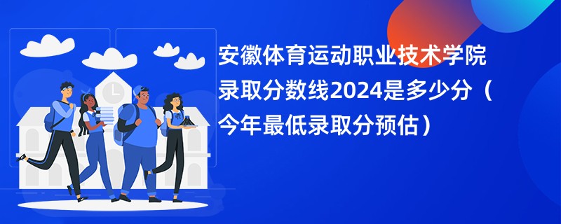 安徽体育运动职业技术学院录取分数线2024是多少分（今年最低录取分预估）