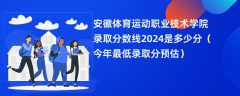 安徽体育运动职业技术学院录取分数线2024是多少分（今年最低录取分预估）