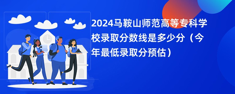 2024马鞍山师范高等专科学校录取分数线是多少分（今年最低录取分预估）