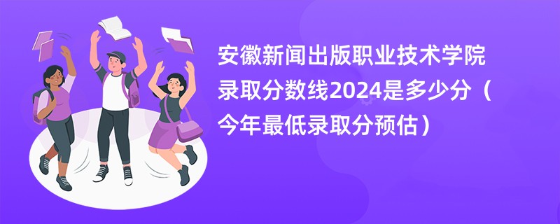 安徽新闻出版职业技术学院录取分数线2024是多少分（今年最低录取分预估）