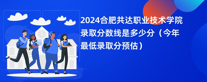 2024合肥共达职业技术学院录取分数线是多少分（今年最低录取分预估）