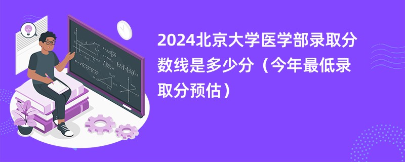 2024北京大学医学部录取分数线是多少分（今年最低录取分预估）