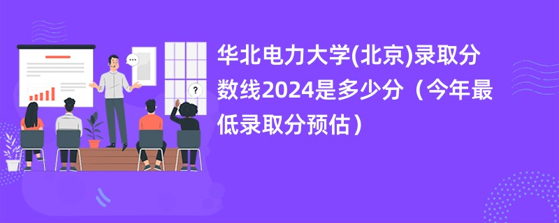 华北电力大学(北京)录取分数线2024是多少分（今年最低录取分预估）