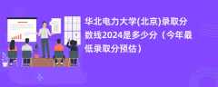 华北电力大学(北京)录取分数线2024是多少分（今年最低录取分预估）