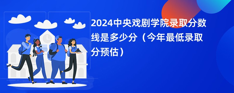 2024中央戏剧学院录取分数线是多少分（今年最低录取分预估）