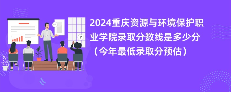 2024重庆资源与环境保护职业学院录取分数线是多少分（今年最低录取分预估）