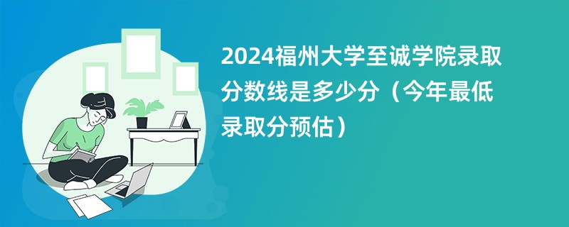 2024福州大学至诚学院录取分数线是多少分（今年最低录取分预估）