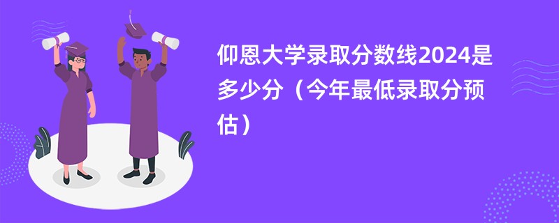 仰恩大学录取分数线2024是多少分（今年最低录取分预估）