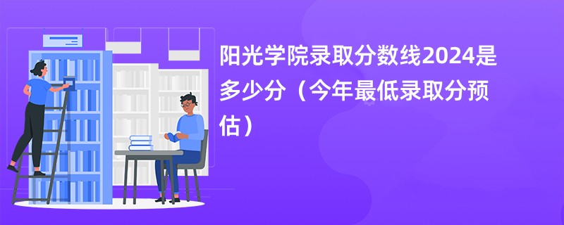 阳光学院录取分数线2024是多少分（今年最低录取分预估）